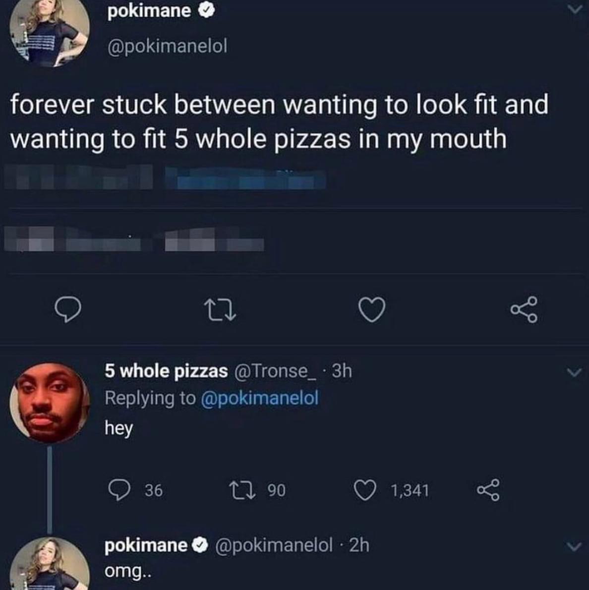 _ pokimane sleL g E1alEl o forever stuck between wanting to look fit and wanting to fit 5 whole pizzas in my mouth O 0 O 5 P 5 whole pizzas Tronse_ 3h Replying to pokimanelol hey Q 36 1 9 Q 1341 o2 pokimane pokimanelol 2h W omg