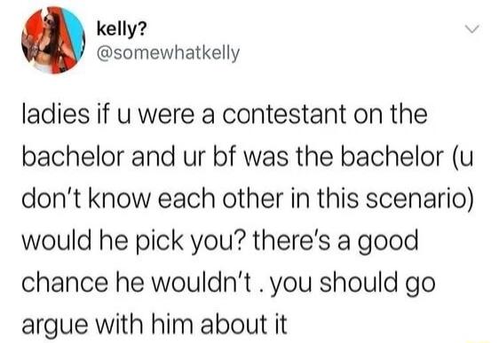 kelly somewhatkelly ladies if u were a contestant on the bachelor and ur bf was the bachelor u dont know each other in this scenario would he pick you theres a good chance he wouldnt you should go argue with him about it