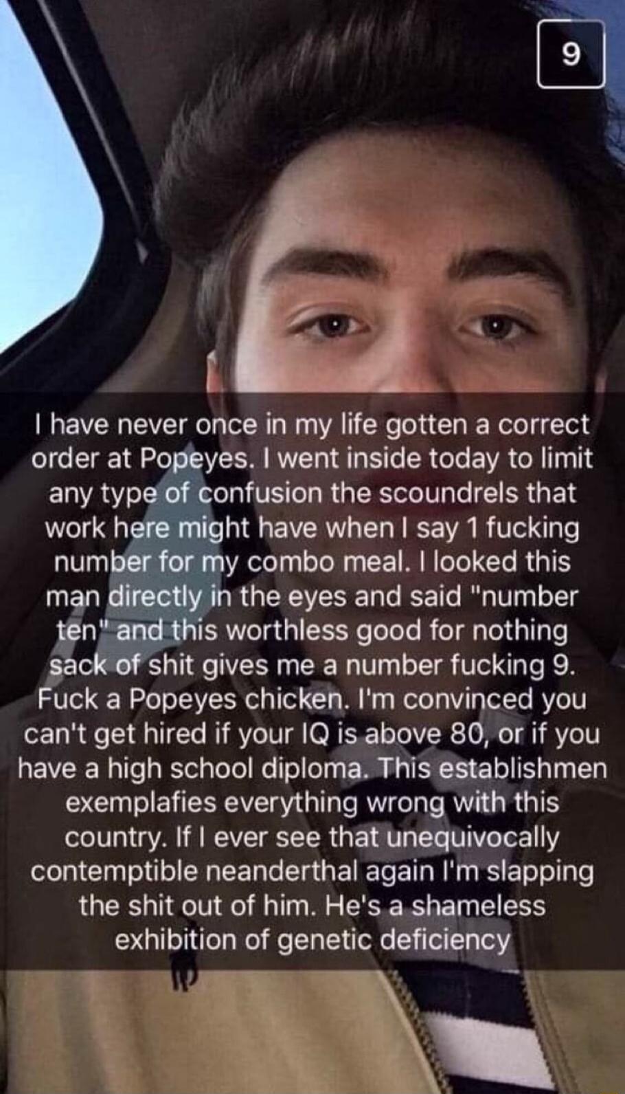 I have never once in my life gotten a correct order at Popeyes went inside today to limit ELAY X TR L R GRS ERGER work here might have when say 1 fucking number for my combo meal looked this man directly in the eyes and said number tnand this worthless good for nothing sack of shit gives me a number fucking 9 Fuck a Popeyes chicken Im convinced you cant get hired if your 1Q isabove 80 or if you ha