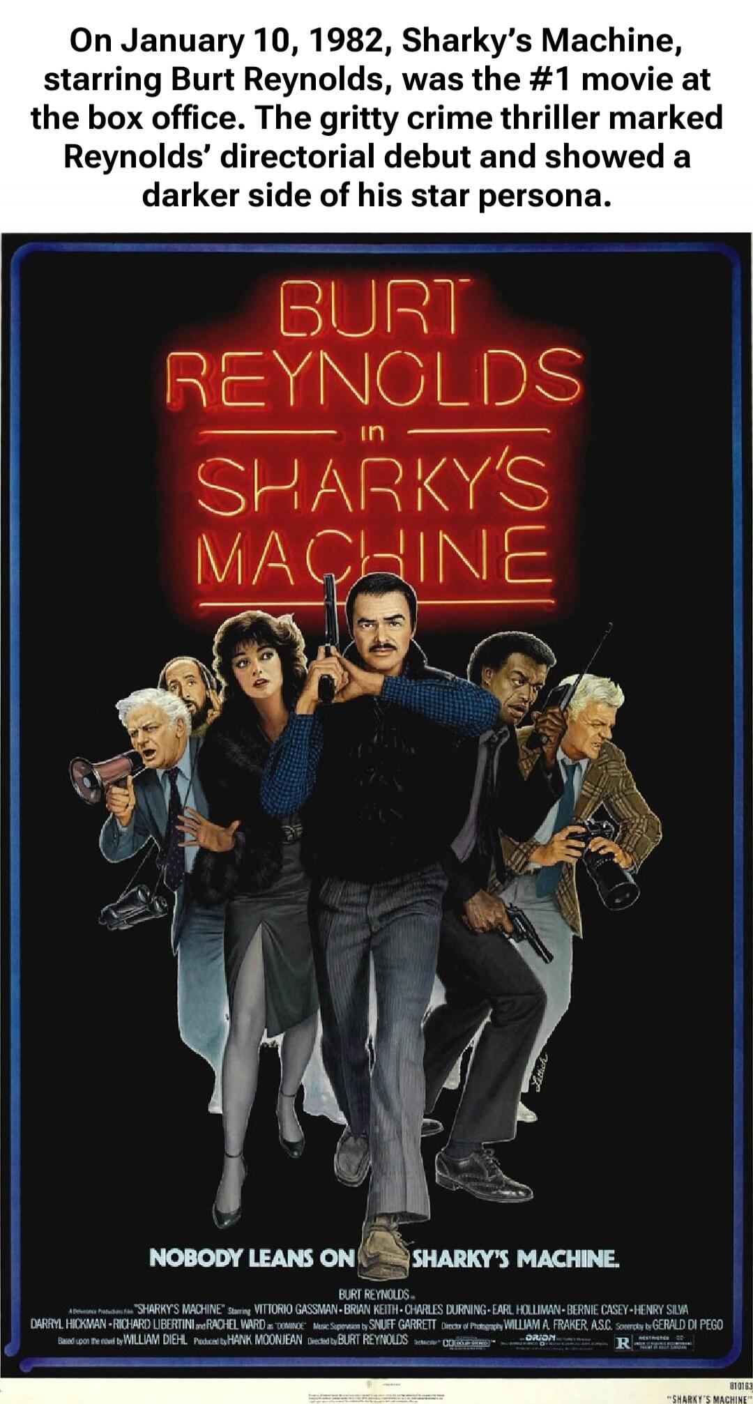On January 10, 1982, Sharky’s Machine, starring Burt Reynolds, was the #1 movie at the box office. The gritty crime thriller marked Reynolds’ directorial debut and showed a darker side of his star persona. BURT REYNOLDS in SHARKY'S MACHINE NOBODY LEANS ON SHARKY'S MACHINE.