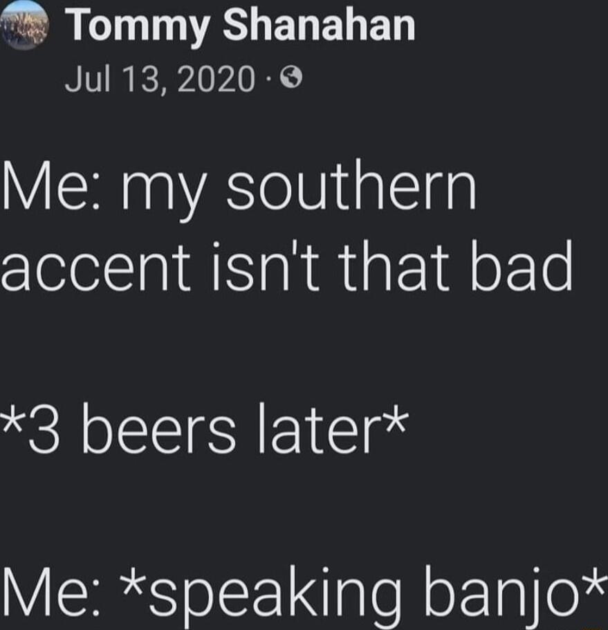G T A ELELED Jul 132020 Me my southern accent isnt that bad 3 beers later Me speaking banjo