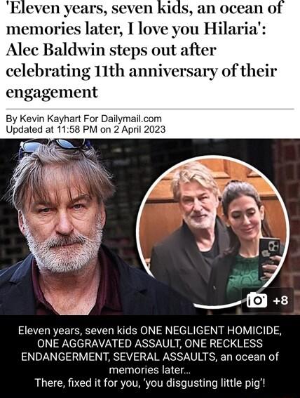 Eleven years ids an ocean of memories later I love you Hilaria Alec Baldwin steps out after celebrating 11th anniversary of their engagement By Kevin Kayhart For Dailymailcom Updated at 1158 PM on 2 April 2023 S o L Eleven years seven kids ONE NEGLIGENT HOMICIDE ONE AGGRAVATED ASSAULT ONE RECKLESS ENDANGERMENT SEVERAL ASSAULTS an ocean of memories later There fixed it for you you disgusting little