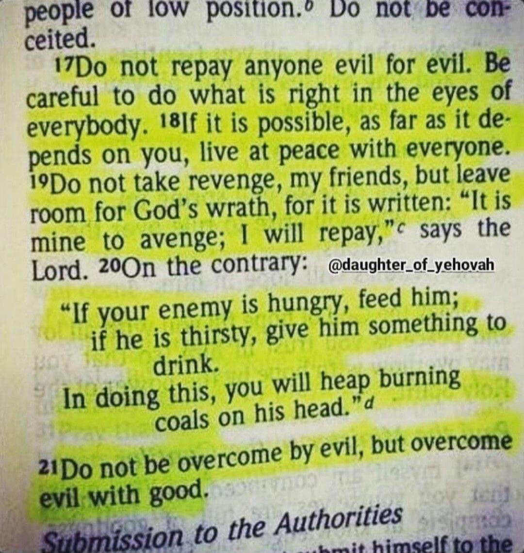 Do not repay anyone evil for evil. Be careful to do what is right in the eyes of everybody. If it is possible, as far as it depends on you, live at peace with everyone. Do not take revenge, my friends, but leave room for God's wrath, for it is written: 
