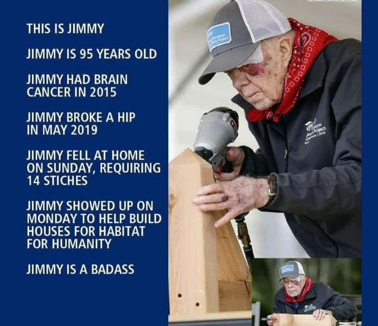 THIS IS JIMMY JIMMY IS 95 YEARS OLD JIMMY HAD BRAIN 29110 1 JIMMY BROKE A HIP IN MAY 2019 JIMMY FELL AT HOME ON SUNDAY REQUIRING 14 STICHES JIMMY SHOWED UP ON MONDAY TO HELP BUILD HOUSES FOR HABITAT FOR HUMANITY JIMMY IS A BADASS