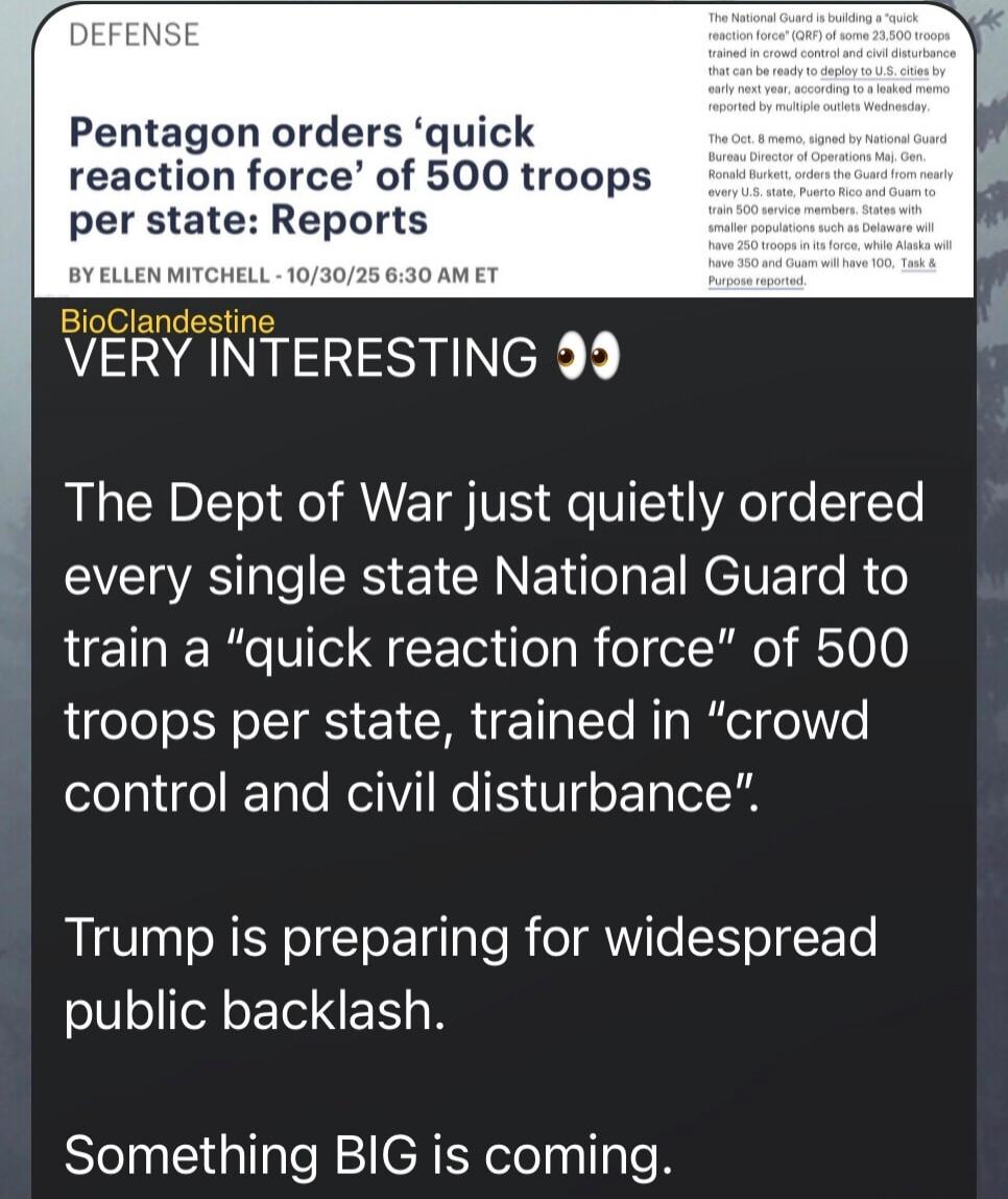 Pentagon orders ‘quick reaction force’ of 500 troops per state: Reports

BioClandestine
VERY INTERESTING 👀

The Dept of War just quietly ordered every single state National Guard to train a “quick reaction force” of 500 troops per state, trained in “crowd control and civil disturbance”.

Trump is preparing for widespread public backlash.

Something