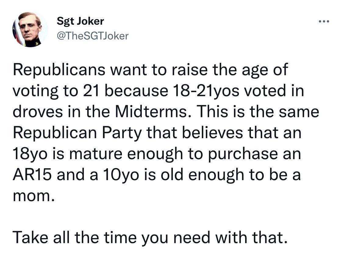 b Sgt Joker TheSGTIoker Republicans want to raise the age of voting to 21 because 18 21yos voted in droves in the Midterms This is the same Republican Party that believes that an 18yo is mature enough to purchase an AR15 and a 10yo is old enough to be a mom Take all the time you need with that