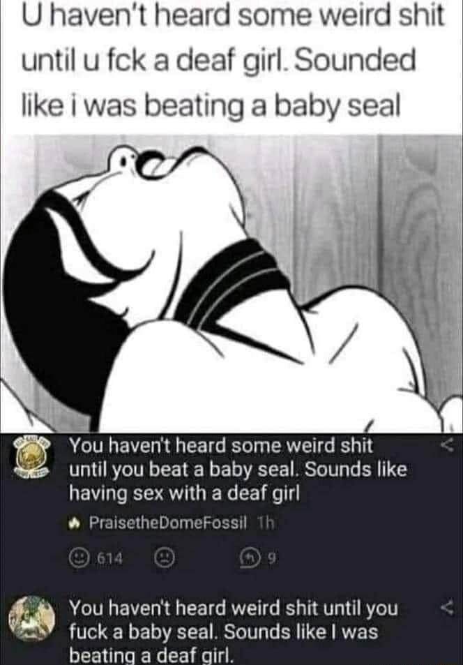 U havent heard some weird shit until u fck a deaf girl Sounded like i was beating a baby seal You havent heard some weird shit until you beat a baby seal Sounds like having sex with a deaf girl Prai You havent heard weird shit until you fuck a baby seal Sounds like was beating a deaf qirl