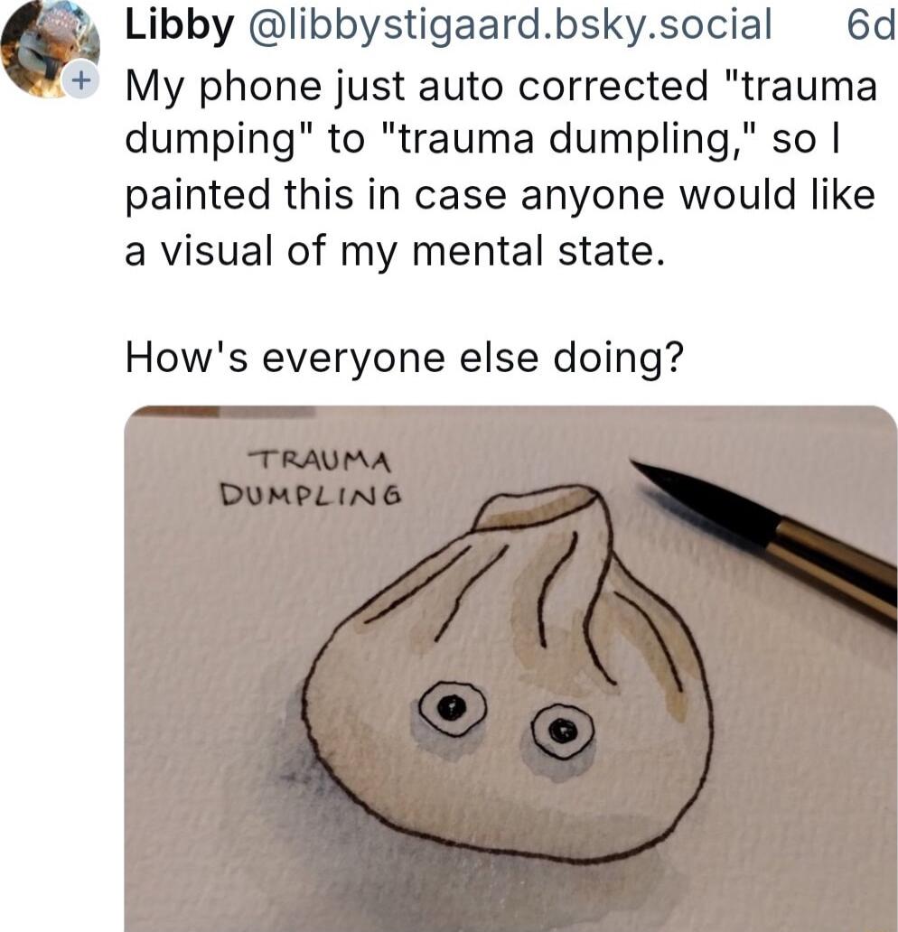 o4 Libby Ilibbystigaardbskysocial 6d My phone just auto corrected trauma dumping to trauma dumpling so painted this in case anyone would like a visual of my mental state Hows everyone else doing