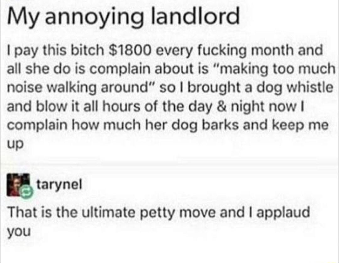 My annoying landlord pay this bitch 1800 every fucking month and all she do is complain about is making too much noise walking around so brought a dog whistle and blow it all hours of the day night now complain how much her dog barks and keep me up tarynal That is the ultimate petty move and applaud you