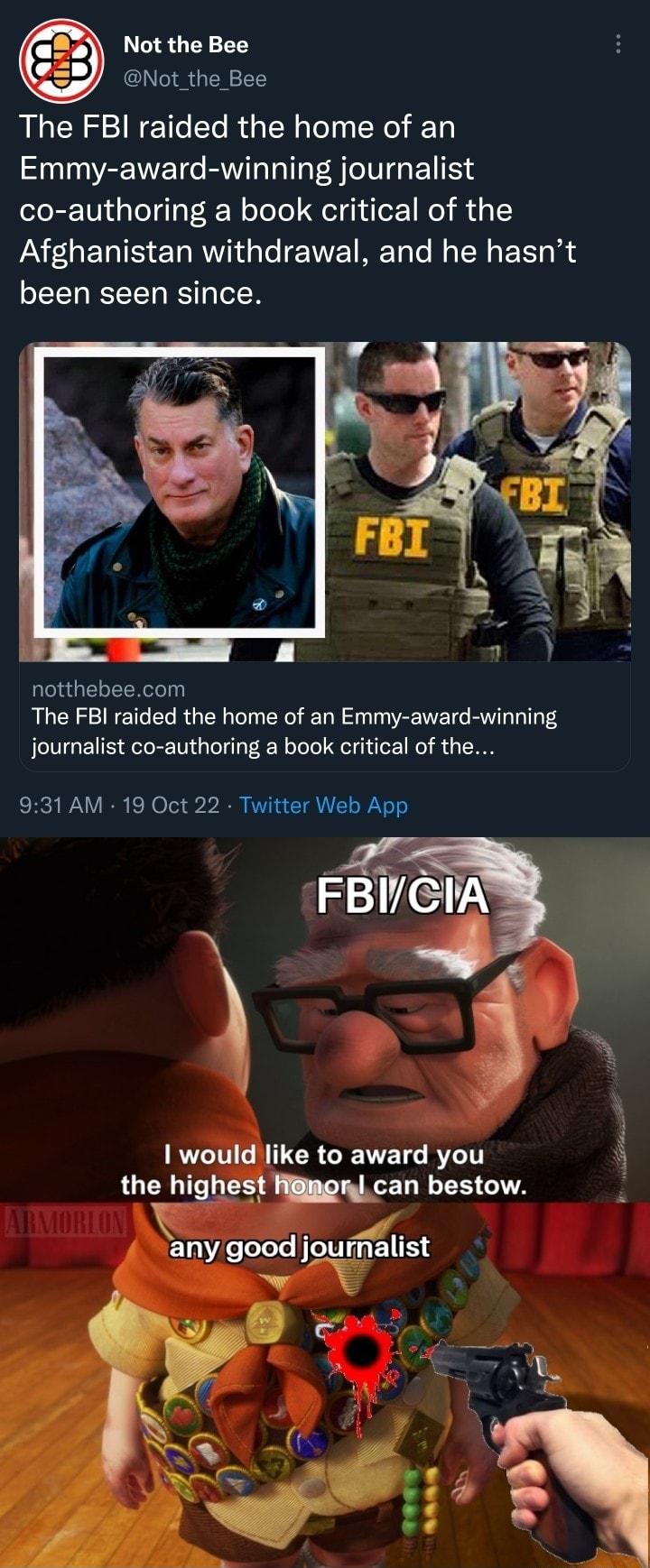 Not the Bee Not the Bee The FBI raided the home of an Emmy award winning journalist co authoring a book critical of the Afghanistan withdrawal and he hasnt been seen since CGELEERRT The FBI raided the home of an Emmy award winning journalist co authoring a book critical of the 931 AM 19 Oct 22 Twitter Web App T CN TR GEVELS BT 3 the highest can bestow i any goodjournaiist 4 A