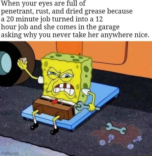 When your eyes are full of penetrant rust and dried grease because a20 minute job turned into a 12 b and she comes in the garage asking why you never take her anywhere nice