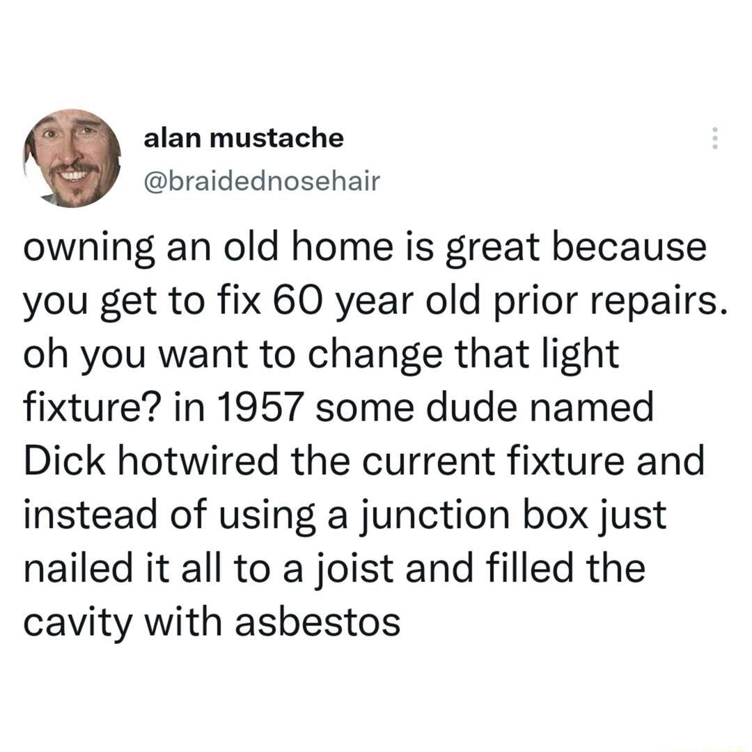 alan mustache braidednosehair owning an old home is great because you get to fix 60 year old prior repairs oh you want to change that light fixture in 1957 some dude named Dick hotwired the current fixture and instead of using a junction box just nailed it all to a joist and filled the cavity with asbestos