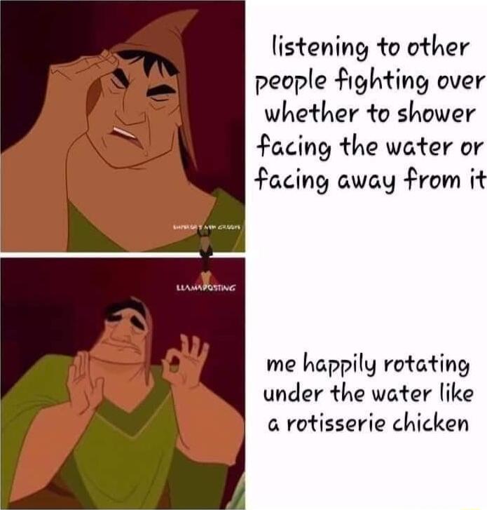 listening to other people fighting over whether to shower facing the water or facing away from it me happily rotating under the water like a rotisserie chicken