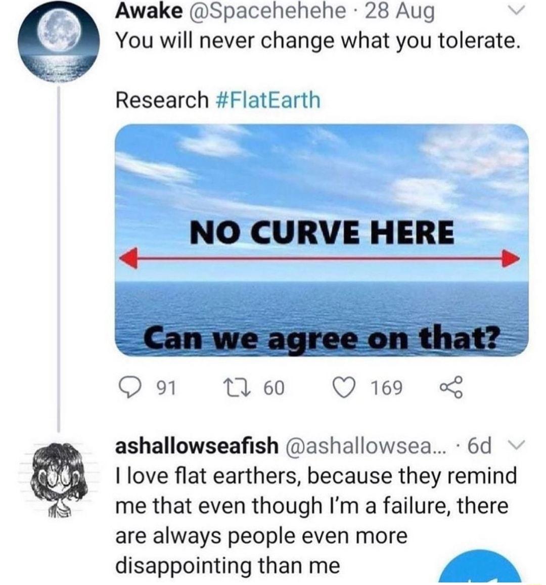 Awake Spacehehehe 28 Aug You will never change what you tolerate Research FlatEarth NO CURVE HERE e Q 91 1 60 QO 169 L ashallowseafish ashallowsea 6d love flat earthers because they remind me that even though Im a failure there are always people even more disappointing than me