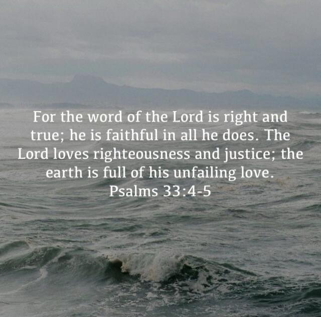 For the word of the Lord is right and true; he is faithful in all he does. The Lord loves righteousness and justice; the earth is full of his unfailing love. Psalms 33:4-5