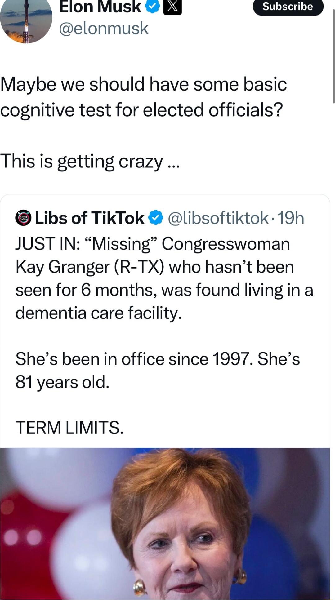 Elon Musk 3 elonmusk Maybe we should have some basic cognitive test for elected officials This is getting crazy Libs of TikTok libsoftiktok 19h JUST IN Missing Congresswoman Kay Granger R TX who hasnt been seen for 6 months was found living in a dementia care facility Shes been in office since 1997 Shes 81yearsold TERM LIMITS