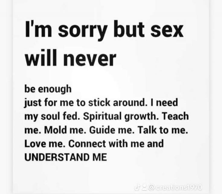 I'm sorry but sex will never be enough just for me to stick around. I need my soul fed. Spiritual growth. Teach me. Mold me. Guide me. Talk to me. Love me. Connect with me and UNDERSTAND ME
