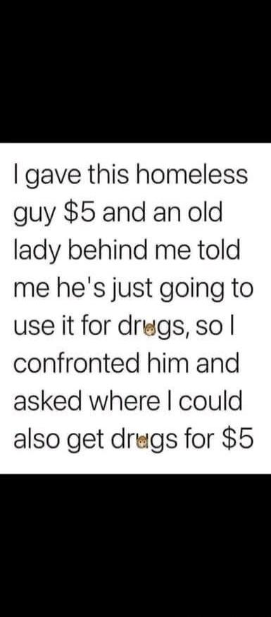 I gave this homeless guy $5 and an old lady behind me told me he's just going to use it for drugs, so I confronted him and asked where I could also get drugs for $5