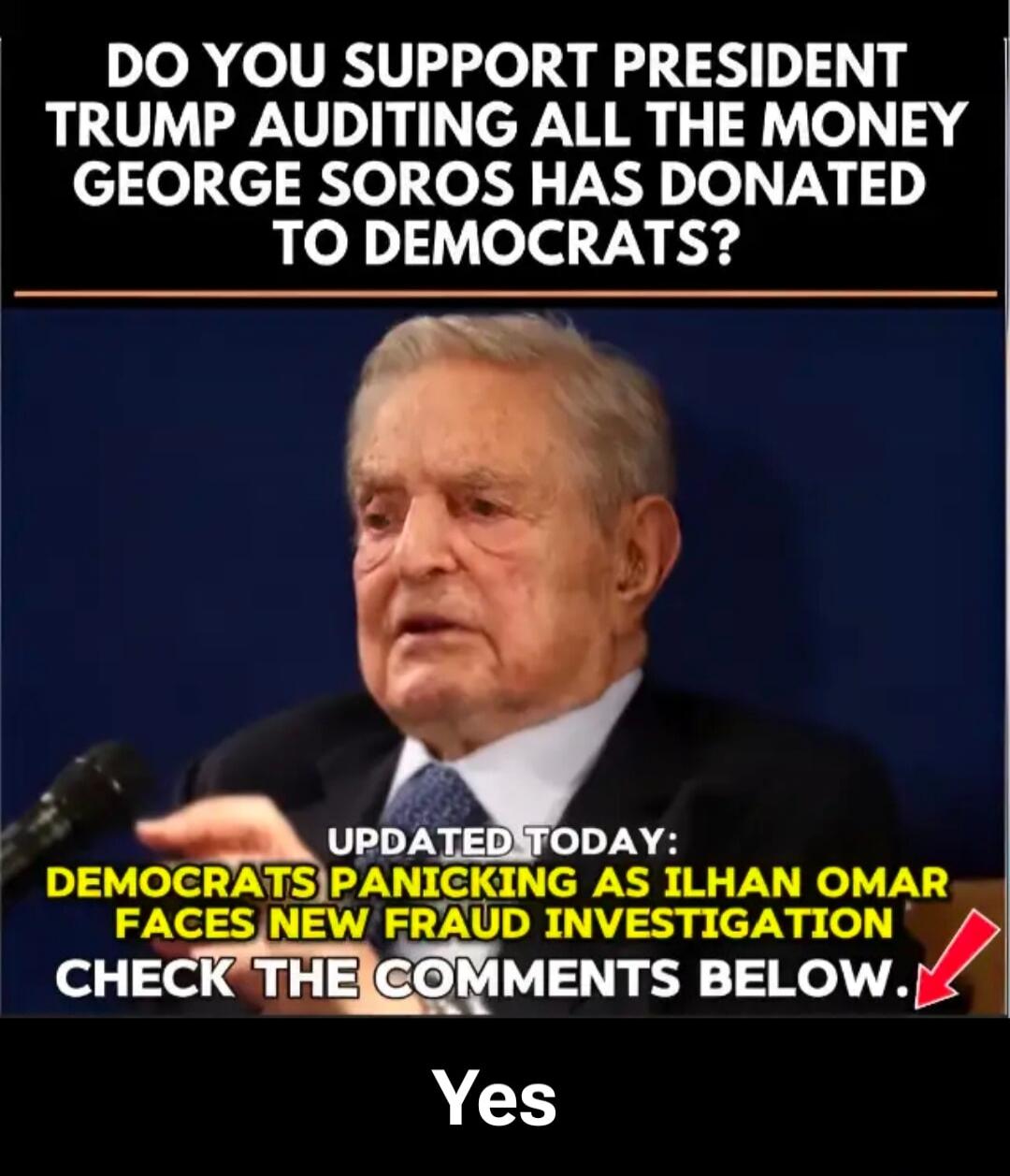 DO YOU SUPPORT PRESIDENT TRUMP AUDITING ALL THE MONEY GEORGE SOROS HAS DONATED TO DEMOCRATS? UPDATED TODAY: DEMOCRATS PANICKING AS ILHAN OMAR FACES NEW FRAUD INVESTIGATION CHECK THE COMMENTS BELOW. Yes