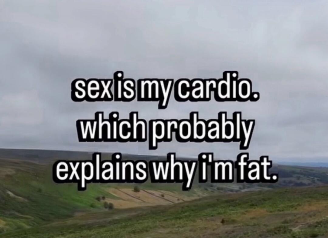 sex is my cardio. which probably explains why i'm fat.