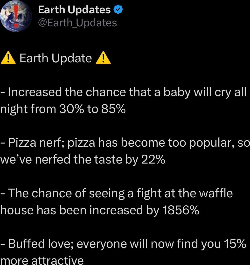 Earth Updates Earth_Updates A Earth Update A Increased the chance that a baby will cry all night from 30 to 85 Pizza nerf pizza has become too popular so WERVER T e R TR E N R e The chance of seeing a fight at the waffle house has been increased by 1856 Buffed love everyone will now find you 15 more attractive