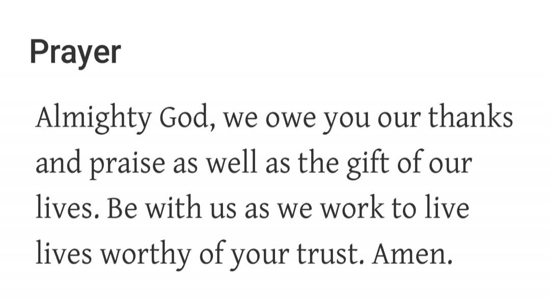 Prayer Almighty God, we owe you our thanks and praise as well as the gift of our lives. Be with us as we work to live lives worthy of your trust. Amen.