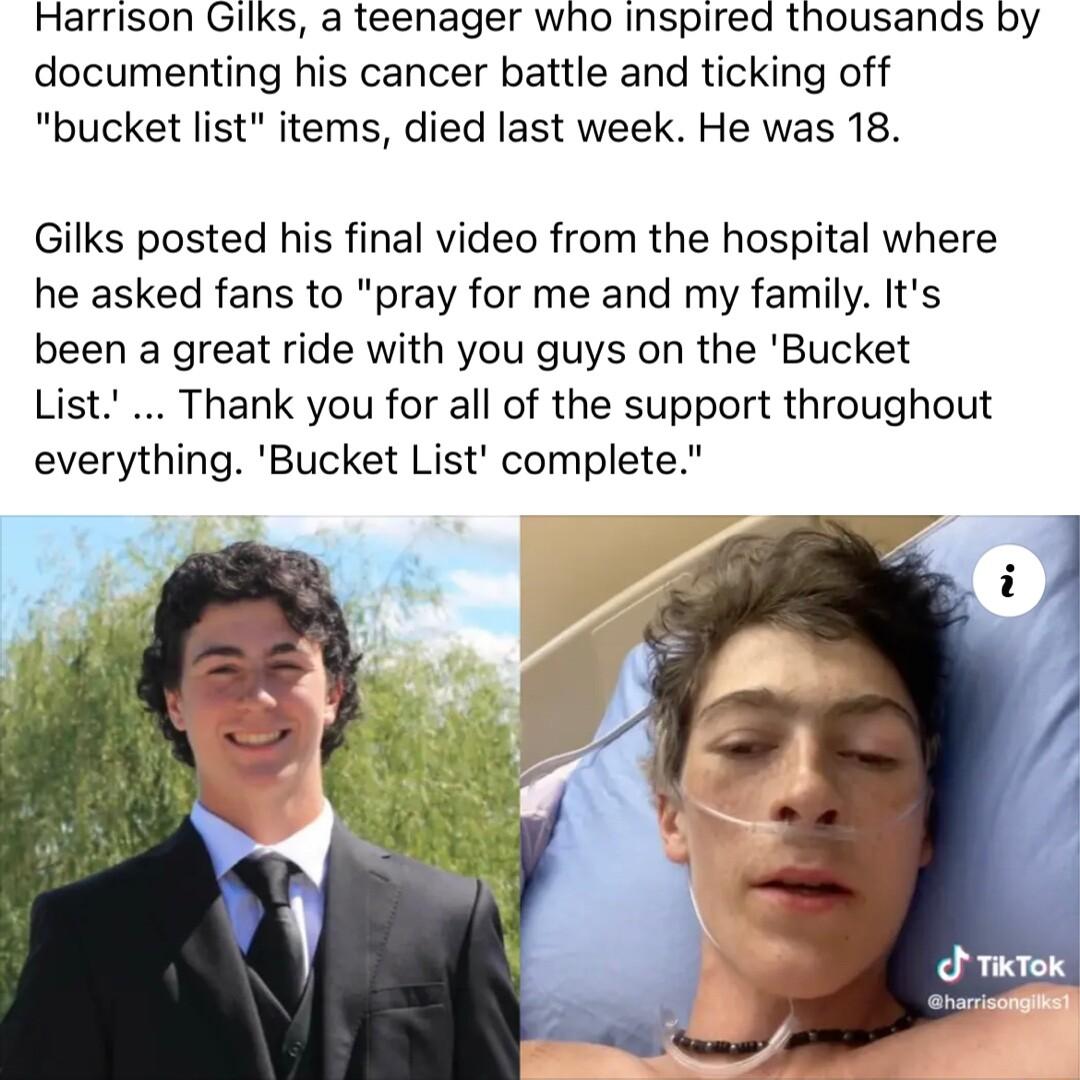 Harrison Gilks a teenager who inspired thousands by documenting his cancer battle and ticking off bucket list items died last week He was 18 Gilks posted his final video from the hospital where he asked fans to pray for me and my family Its been a great ride with you guys on the Bucket List Thank you for all of the support throughout everything Bucket List complete