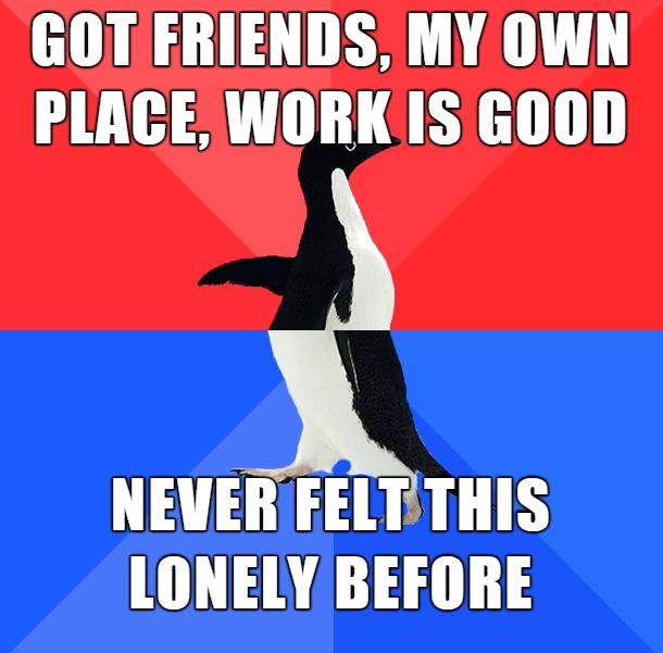 GOT FRIENDS MY OWN PLACE WORKIS GOOD NEVER FELTTHIS LONELY BEFORE