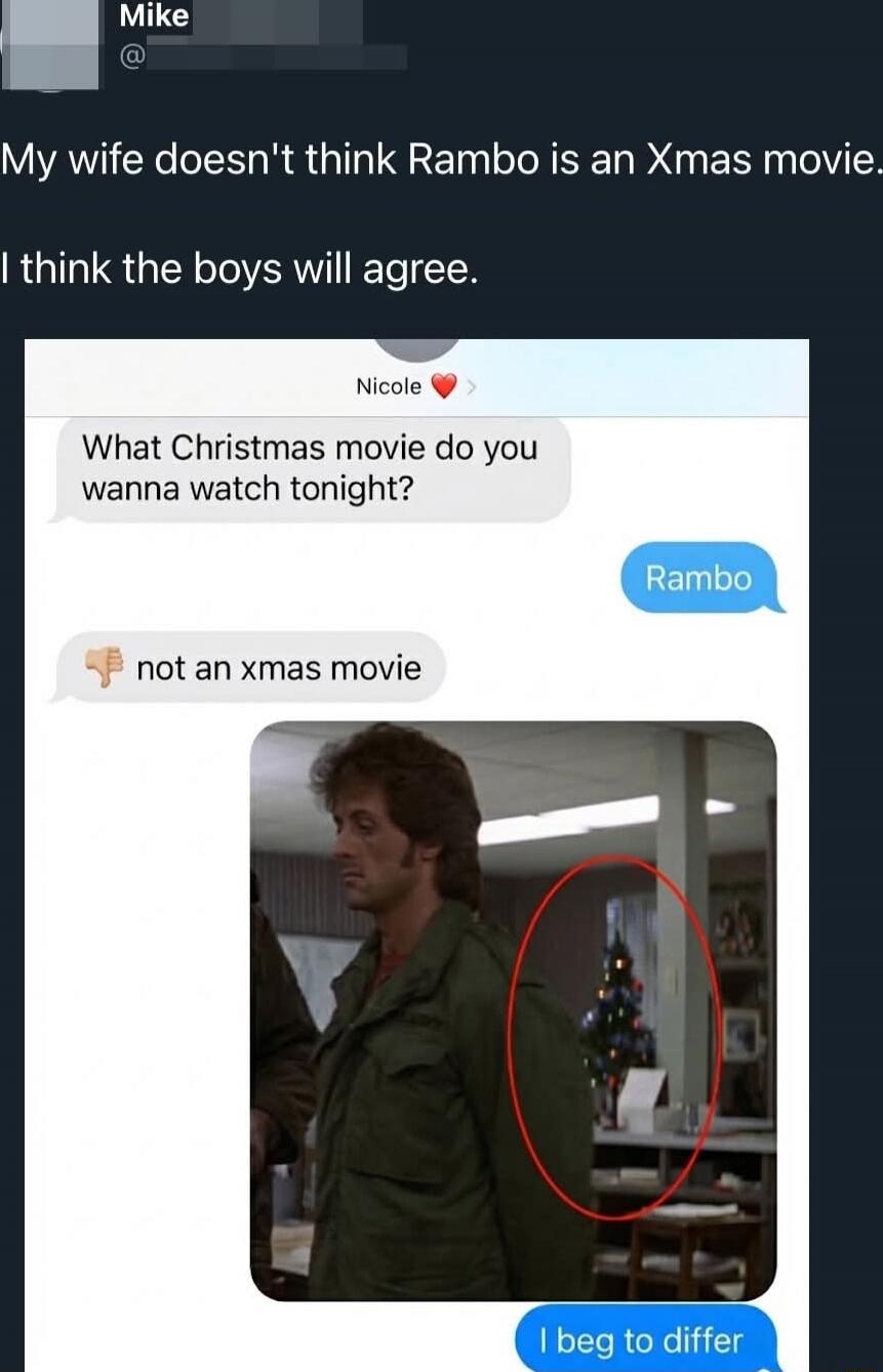 My wife doesn't think Rambo is an Xmas movie. I think the boys will agree. Nicole ❤️
What Christmas movie do you wanna watch tonight?
Rambo
👎 not an xmas movie
[image of Rambo with a Christmas tree circled]
I beg to differ