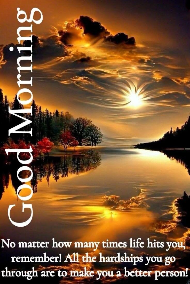 Good Morning. No matter how many times life hits you, remember! All the hardships you go through are to make you a better person!