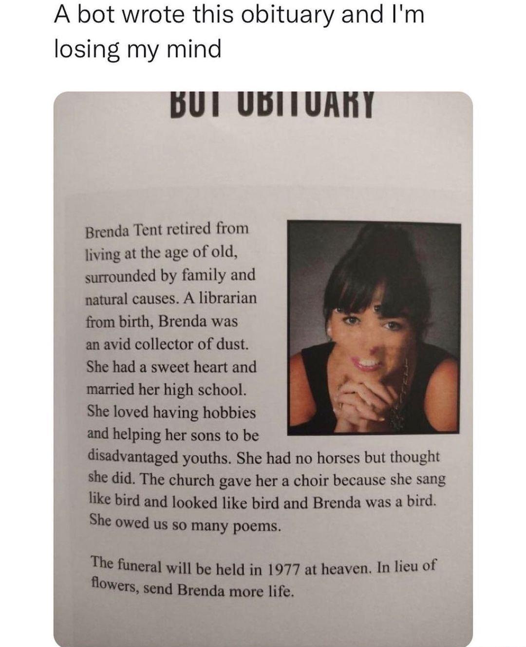 A bot wrote this obituary and Im losing my mind BUl UBITUARY Brenda Tent retired from living at the age of old surrounded by family and natural causes A librarian from birth Brenda was an avid collector of dust She had a sweet heart and married her high school She loved having hobbies and helping her sons to be disadvantaged youths She had no horses but thought she did The church gave her a choir 