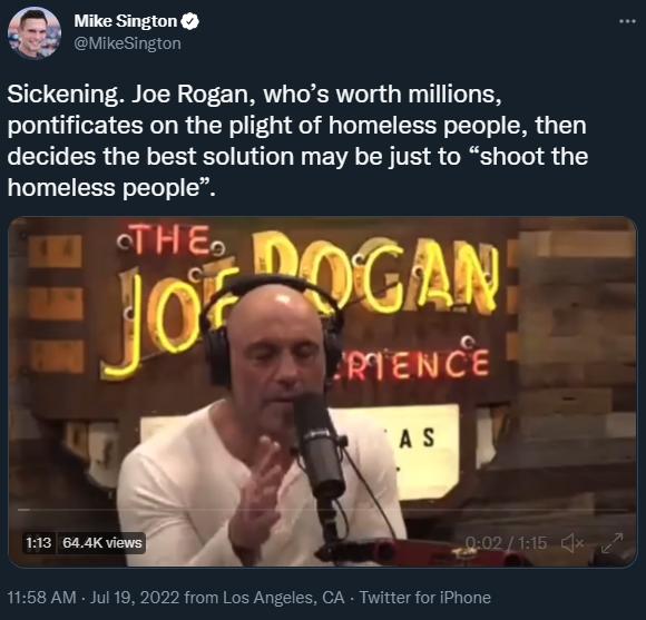 Mike Sington MikeSigton Sickening Joe Rogan whos worth millions pontificates on the plight of homeless people then decides the best solution may be just to shoot the homeless people 3 pmr 193 644K views 1158 AM Jul 19 2022 from Los Angeles CA Twitter for IPhone