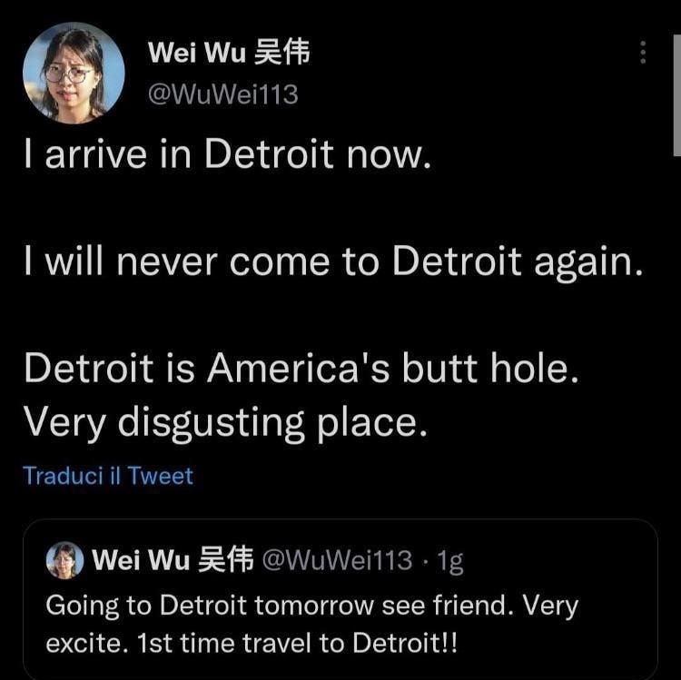 Wei Wu 2f5 WuWeil13 arrive in Detroit now 1 will never come to Detroit again Detroit is Americas butt hole Very disgusting place AT REE Wei Wu RfF WuWeili3 1g Going to Detroit tomorrow see friend Very excite 1st time travel to Detroit 1508 20 apr 22 Twitter Web App 178 Retweet 56 Tweet di citazione 1606 Mi piace Q