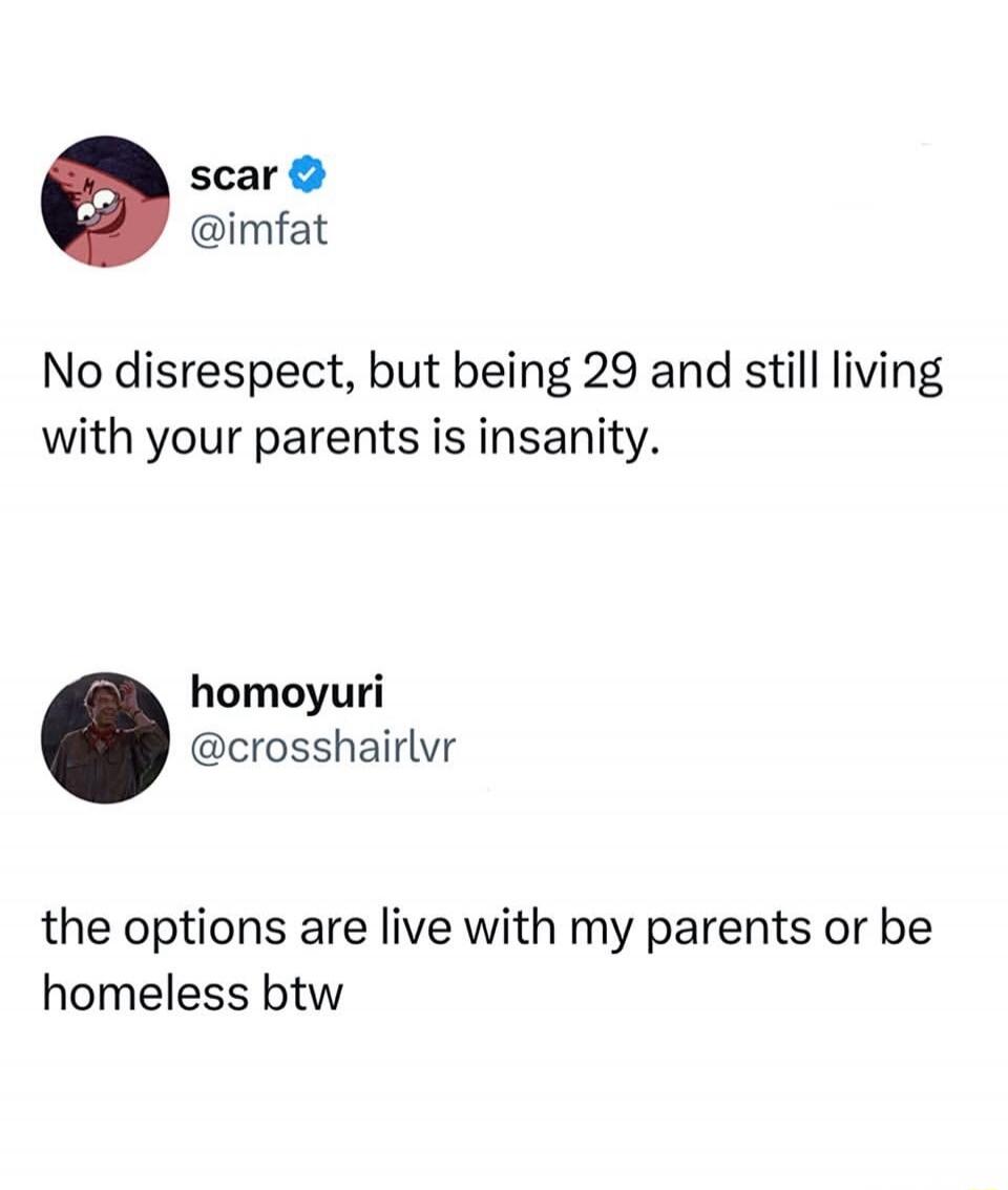 No disrespect, but being 29 and still living with your parents is insanity. the options are live with my parents or be homeless btw