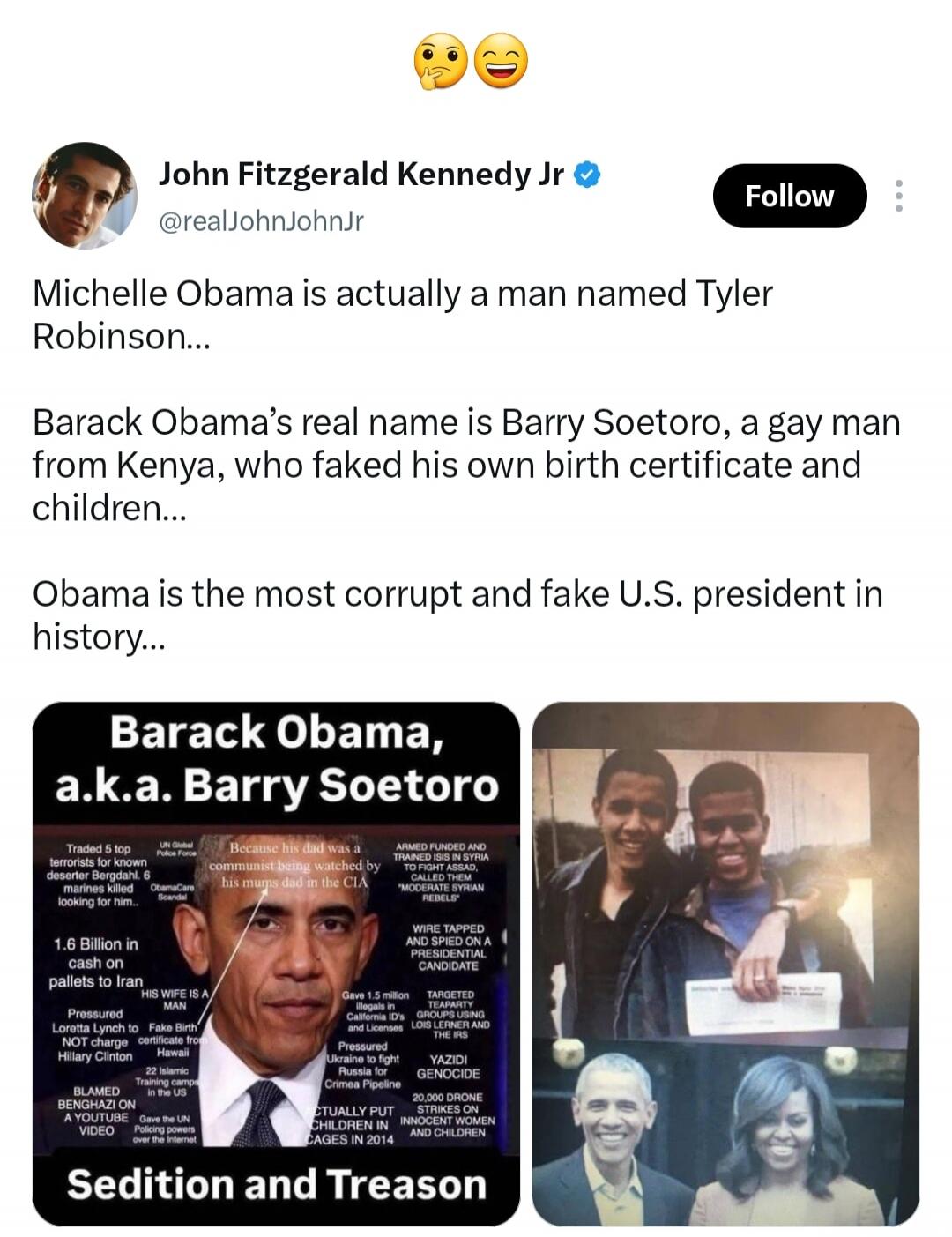 John Fitzgerald Kennedy Jr. @realJohnJohnJr Follow Michelle Obama is actually a man named Tyler Robinson... Barack Obama's real name is Barry Soetoro, a gay man from Kenya, who faked his own birth certificate and children... Obama is the most corrupt and fake U.S. president in history... Barack Obama, a.k.a. Barry Soetoro Traded 5 top terrorists fo