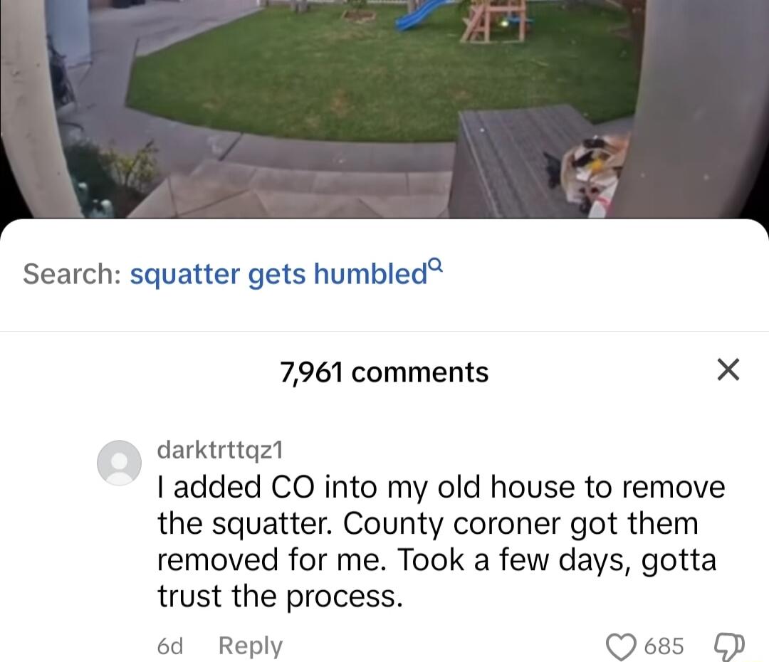 Search squatter gets humbled 7961 comments X darktrttqz1 added CO into my old house to remove the squatter County coroner got them removed for me Took a few days gotta trust the process 6d Reply
