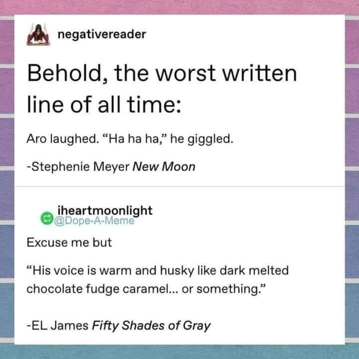 A negativereader Behold the worst written line of all time Aro laughed Ha ha ha he giggled iheartmoonlight Bope A eme Excuse me but His voice is warm and husky like dark melted chocolate fudge caramel or something Stephenie Meyer New Moon I EL James Fifty Shades of Gray