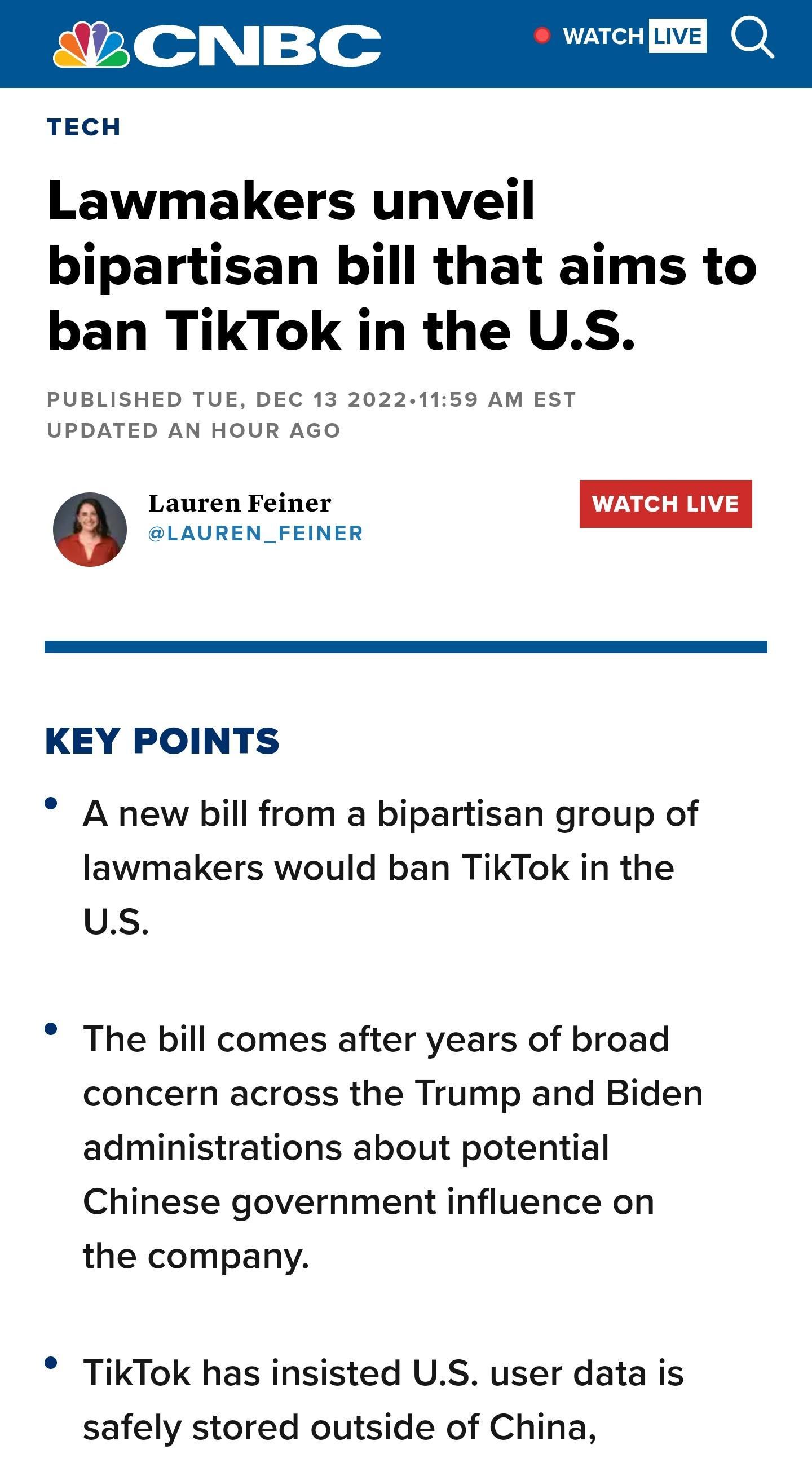 WATCH TECH Lawmakers unveil bipartisan bill that aims to ban TikTok in the US PUBLISHED TUE DEC 13 20221159 AM EST UPDATED AN HOUR AGO o Lauren Feiner WATCH LIVE SLAUREN_FEINER KEY POINTS A new bill from a bipartisan group of lawmakers would ban TikTok in the us The bill comes after years of broad concern across the Trump and Biden administrations about potential Chinese government influence on th