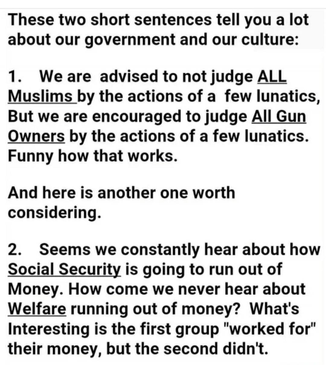 These two short sentences tell you a lot about our government and our culture: 1. We are advised to not judge ALL Muslims by the actions of a few lunatics, But we are encouraged to judge All Gun Owners by the actions of a few lunatics. Funny how that works. And here is another one worth considering. 2. Seems we constantly hear about how Social Secu