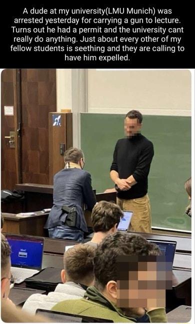 r A dude at my universityLMU Munich was arrested yesterday for carrying a gun to lecture Turns out he had a permit and the university cant really do anything Just about every other of my fellow students is seething and they are calling to have him expelled