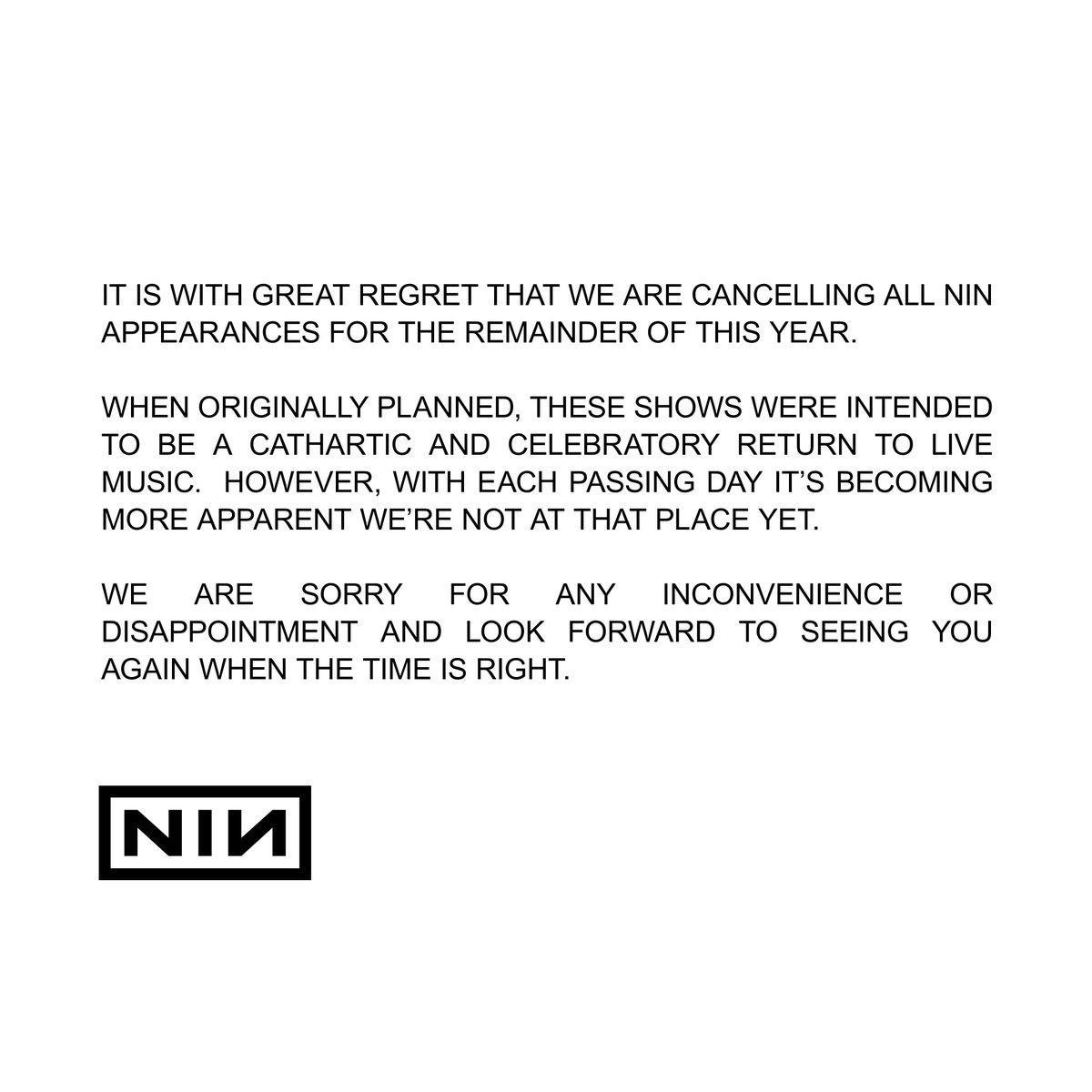 IT IS WITH GREAT REGRET THAT WE ARE CANCELLING ALL NIN APPEARANCES FOR THE REMAINDER OF THIS YEAR WHEN ORIGINALLY PLANNED THESE SHOWS WERE INTENDED TO BE A CATHARTIC AND CELEBRATORY RETURN TO LIVE MUSIC HOWEVER WITH EACH PASSING DAY ITS BECOMING MORE APPARENT WERE NOT AT THAT PLACE YET WE ARE SORRY FOR ANY INCONVENIENCE OR DISAPPOINTMENT AND LOOK FORWARD TO SEEING YOU AGAIN WHEN THE TIME IS RIGHT 