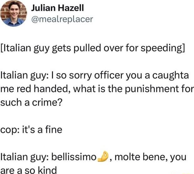 Julian Hazell mealreplacer Italian guy gets pulled over for speeding Italian guy so sorry officer you a caughta me red handed what is the punishment for such a crime cop its a fine Italian guy bellissimo molte bene you are a so kind