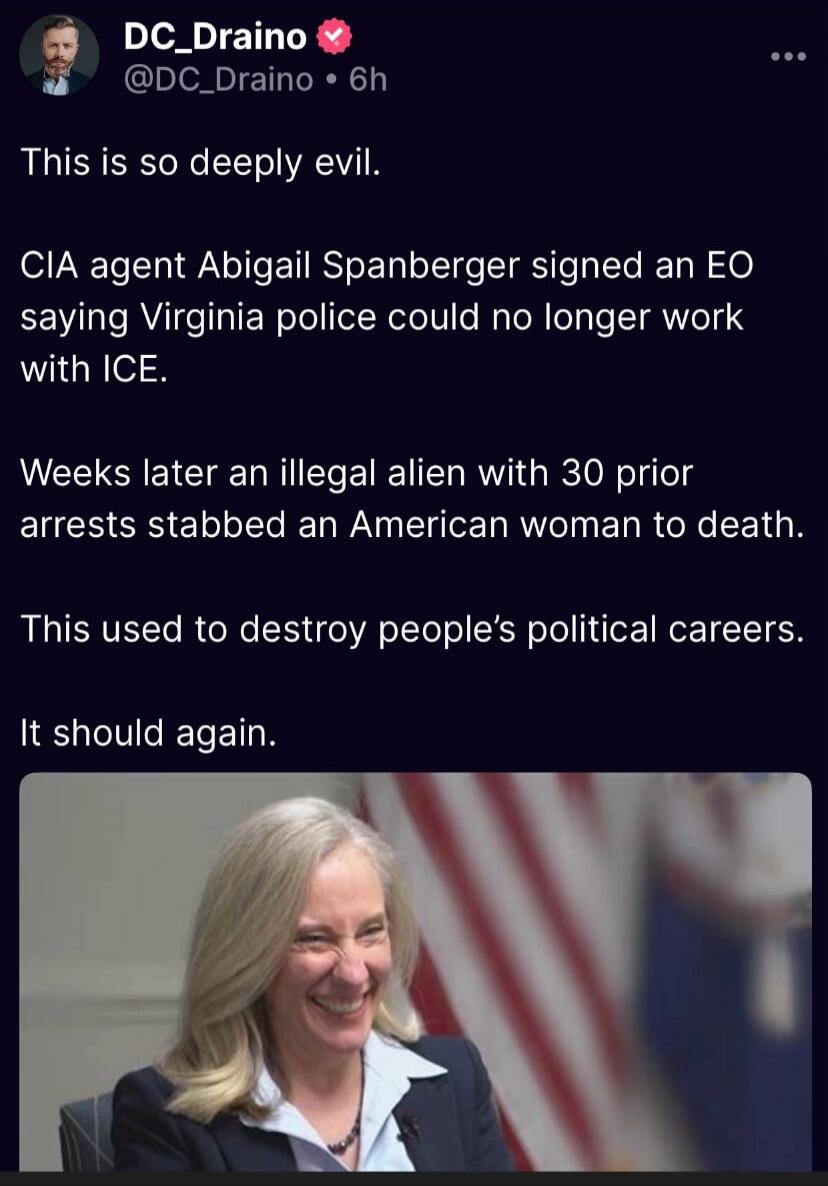This is so deeply evil.

CIA agent Abigail Spanberger signed an EO saying Virginia police could no longer work with ICE.

Weeks later an illegal alien with 30 prior arrests stabbed an American woman to death.

This used to destroy people’s political careers.

It should again.