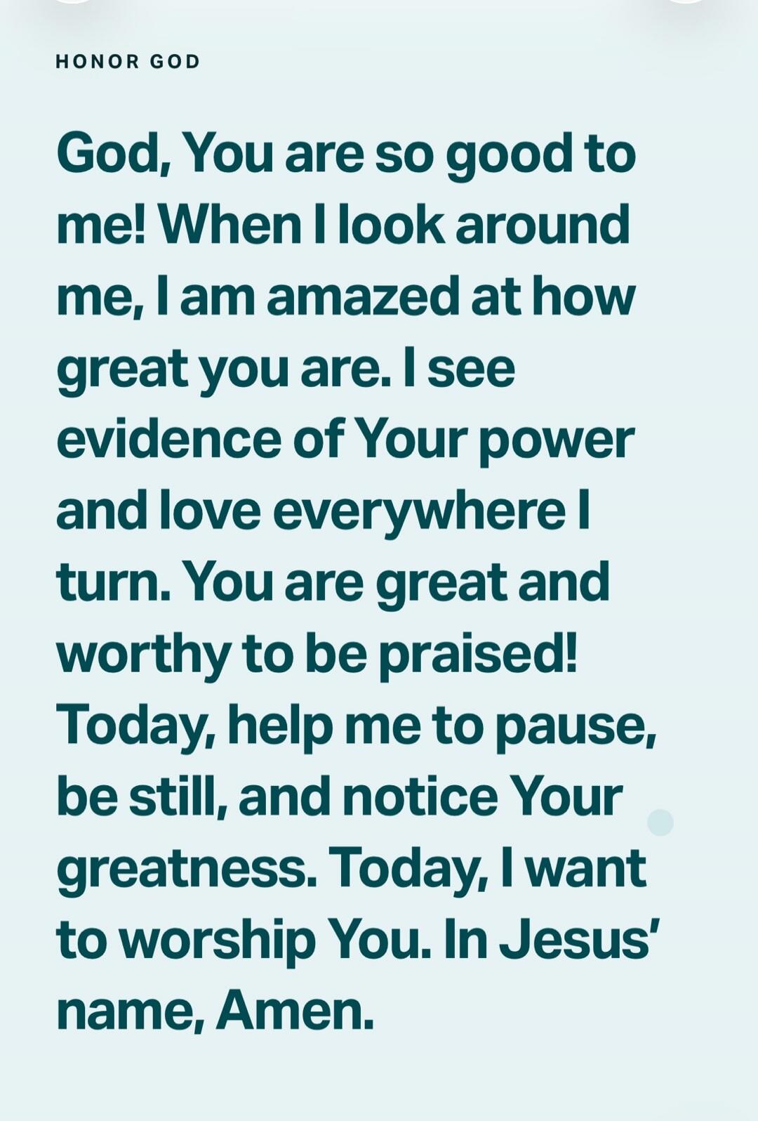 HONOR GOD God, You are so good to me! When I look around me, I am amazed at how great you are. I see evidence of Your power and love everywhere I turn. You are great and worthy to be praised! Today, help me to pause, be still, and notice Your greatness. Today, I want to worship You. In Jesus' name, Amen.