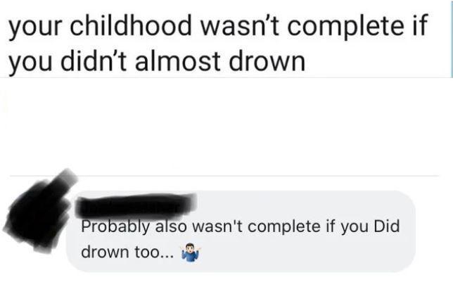 your childhood wasnt complete if you didnt almost drown ma ly also wasnt complete if you Did drown too i