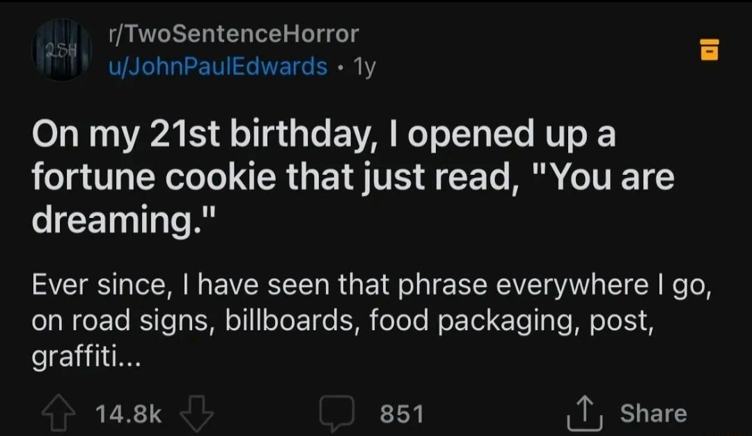 rTwoSentenceHorror ulJohnPaulEdwards Ty On my 21st birthday opened up a fortune cookie that just read You are IR TR Ever since have seen that phrase everywhere go on road signs billboards food packaging post graffit 148k 851 1 share