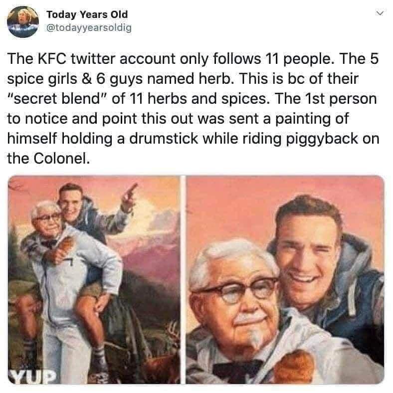 Today Years Old todayyearsoldig The KFC twitter account only follows 11 people The 5 spice girls 6 guys named herb This is bc of their secret blend of 11 herbs and spices The 1st person to notice and point this out was sent a painting of himself holding a drumstick while riding piggyback on the Colonel