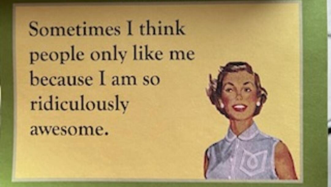 Sometimes I think people only like me because I am so ridiculously awesome.