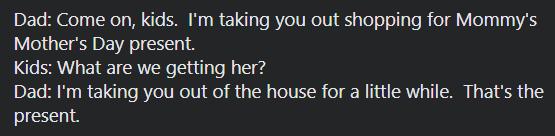 Dad Come on kids Im taking you out shopping for Mommys Mothers Day present Kids What are we getting her Dad Im taking you out of the house for a little while Thats the present