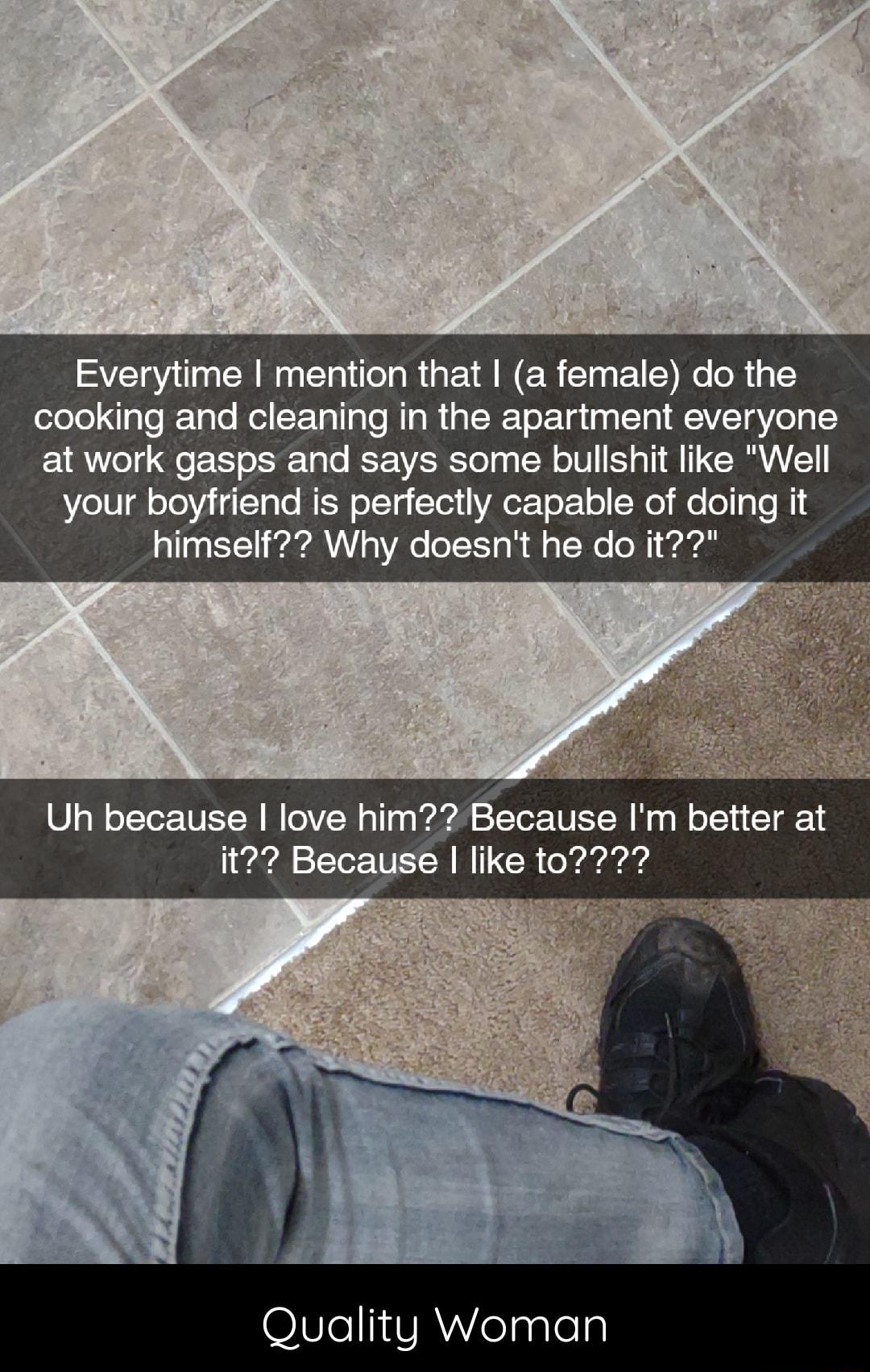 Everytime mention that a female do the cooking and cleaning in the apartment everyone at work gasps and says some bullshit like Well your boyfriend is perfectly capable of doing it himself Why doesnt he do it Uh because love him Because Im better at it Because like 0727 OI87e1 VReaaleTy